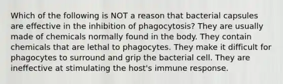 Which of the following is NOT a reason that bacterial capsules are effective in the inhibition of phagocytosis? They are usually made of chemicals normally found in the body. They contain chemicals that are lethal to phagocytes. They make it difficult for phagocytes to surround and grip the bacterial cell. They are ineffective at stimulating the host's immune response.