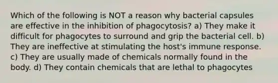 Which of the following is NOT a reason why bacterial capsules are effective in the inhibition of phagocytosis? a) They make it difficult for phagocytes to surround and grip the bacterial cell. b) They are ineffective at stimulating the host's immune response. c) They are usually made of chemicals normally found in the body. d) They contain chemicals that are lethal to phagocytes