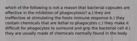 which of the following is not a reason that bacterial capsules are effective in the inhibition of phagocytosis? a.) they are ineffective at stimulating the hosts immune response b.) they contain chemicals that are lethal to phagocytes c.) they make it difficult for phagocytes to surround and grip the bacterial cell d.) they are usually made of chemicals normally found in the body