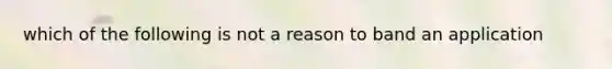 which of the following is not a reason to band an application