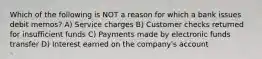 Which of the following is NOT a reason for which a bank issues debit memos? A) Service charges B) Customer checks returned for insufficient funds C) Payments made by electronic funds transfer D) Interest earned on the company's account