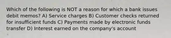 Which of the following is NOT a reason for which a bank issues debit memos? A) Service charges B) Customer checks returned for insufficient funds C) Payments made by electronic funds transfer D) Interest earned on the company's account