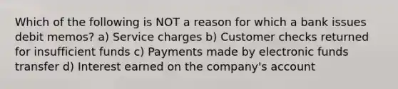 Which of the following is NOT a reason for which a bank issues debit memos? a) Service charges b) Customer checks returned for insufficient funds c) Payments made by electronic funds transfer d) Interest earned on the company's account