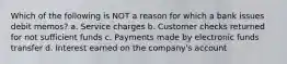 Which of the following is NOT a reason for which a bank issues debit memos? a. Service charges b. Customer checks returned for not sufficient funds c. Payments made by electronic funds transfer d. Interest earned on the company's account