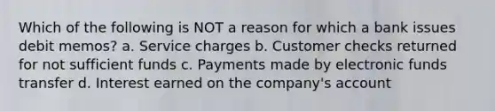 Which of the following is NOT a reason for which a bank issues debit memos? a. Service charges b. Customer checks returned for not sufficient funds c. Payments made by electronic funds transfer d. Interest earned on the company's account