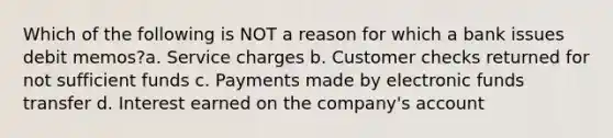 Which of the following is NOT a reason for which a bank issues debit memos?a. Service charges b. Customer checks returned for not sufficient funds c. Payments made by electronic funds transfer d. Interest earned on the company's account