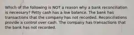 Which of the following is NOT a reason why a bank reconciliation is necessary? Petty cash has a low balance. The bank has transactions that the company has not recorded. Reconciliations provide a control over cash. The company has transactions that the bank has not recorded.