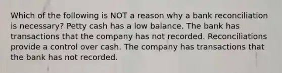 Which of the following is NOT a reason why a bank reconciliation is necessary? Petty cash has a low balance. The bank has transactions that the company has not recorded. Reconciliations provide a control over cash. The company has transactions that the bank has not recorded.