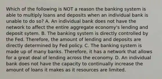 Which of the following is NOT a reason the banking system is able to multiply loans and deposits when an individual bank is unable to do​ so? A. An individual bank does not have the network to affect the entire aggregate​ economy's lending and deposit sytem. B. The banking system is directly controlled by the Fed.​ Therefore, the amount of lending and deposits are directly determined by Fed policy. C. The banking system is made up of many banks.​ Therefore, it has a network that allows for a great deal of lending across the economy. D. An individual bank does not have the capacity to continually increase the amount of loans it makes as it resources are limited.