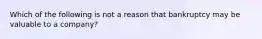 Which of the following is not a reason that bankruptcy may be valuable to a company?