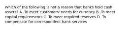 Which of the following is not a reason that banks hold cash assets? A. To meet customers' needs for currency B. To meet capital requirements C. To meet required reserves D. To compensate for correspondent bank services