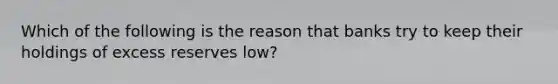 Which of the following is the reason that banks try to keep their holdings of excess reserves low?