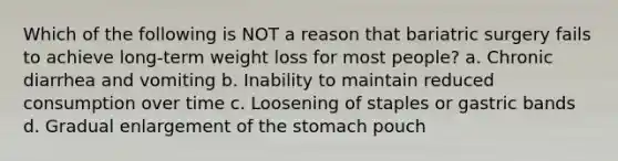 Which of the following is NOT a reason that bariatric surgery fails to achieve long-term weight loss for most people? a. Chronic diarrhea and vomiting b. Inability to maintain reduced consumption over time c. Loosening of staples or gastric bands d. Gradual enlargement of the stomach pouch