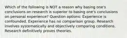 Which of the following is NOT a reason why basing one's conclusions on research is superior to basing one's conclusions on personal experience? Question options: Experience is confounded. Experience has no comparison group. Research involves systematically and objectively comparing conditions. Research definitively proves theories.