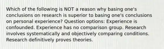 Which of the following is NOT a reason why basing one's conclusions on research is superior to basing one's conclusions on personal experience? Question options: Experience is confounded. Experience has no comparison group. Research involves systematically and objectively comparing conditions. Research definitively proves theories.