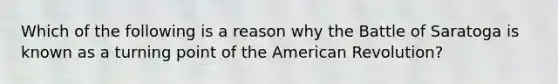 Which of the following is a reason why the Battle of Saratoga is known as a turning point of the American Revolution?