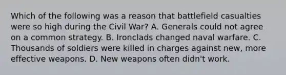 Which of the following was a reason that battlefield casualties were so high during the Civil War? A. Generals could not agree on a common strategy. B. Ironclads changed naval warfare. C. Thousands of soldiers were killed in charges against new, more effective weapons. D. New weapons often didn't work.