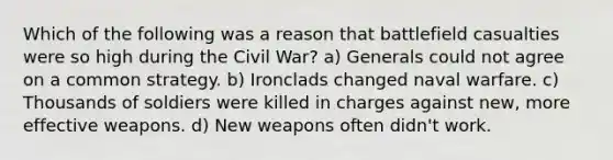 Which of the following was a reason that battlefield casualties were so high during the Civil War? a) Generals could not agree on a common strategy. b) Ironclads changed naval warfare. c) Thousands of soldiers were killed in charges against new, more effective weapons. d) New weapons often didn't work.