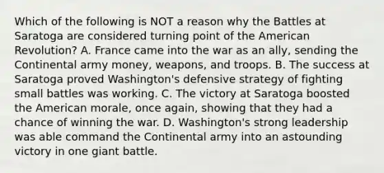 Which of the following is NOT a reason why the Battles at Saratoga are considered turning point of the American Revolution? A. France came into the war as an ally, sending the Continental army money, weapons, and troops. B. The success at Saratoga proved Washington's defensive strategy of fighting small battles was working. C. The victory at Saratoga boosted the American morale, once again, showing that they had a chance of winning the war. D. Washington's strong leadership was able command the Continental army into an astounding victory in one giant battle.