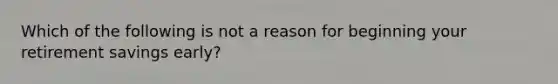 Which of the following is not a reason for beginning your retirement savings early?