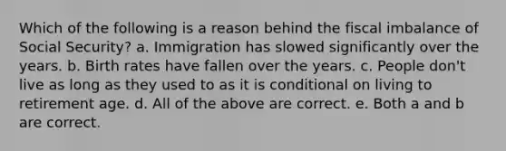 Which of the following is a reason behind the fiscal imbalance of Social Security? a. Immigration has slowed significantly over the years. b. Birth rates have fallen over the years. c. People don't live as long as they used to as it is conditional on living to retirement age. d. All of the above are correct. e. Both a and b are correct.