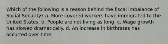 Which of the following is a reason behind the fiscal imbalance of Social Security? a. More covered workers have immigrated to the United States. b. People are not living as long. c. Wage growth has slowed dramatically. d. An increase in birthrates has occurred over time.