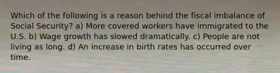 Which of the following is a reason behind the fiscal imbalance of Social Security? a) More covered workers have immigrated to the U.S. b) Wage growth has slowed dramatically. c) People are not living as long. d) An increase in birth rates has occurred over time.