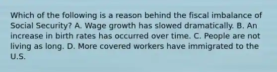 Which of the following is a reason behind the fiscal imbalance of Social Security? A. Wage growth has slowed dramatically. B. An increase in birth rates has occurred over time. C. People are not living as long. D. More covered workers have immigrated to the U.S.