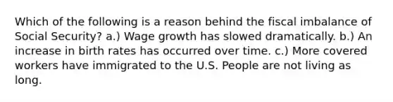 Which of the following is a reason behind the fiscal imbalance of Social Security? a.) Wage growth has slowed dramatically. b.) An increase in birth rates has occurred over time. c.) More covered workers have immigrated to the U.S. People are not living as long.