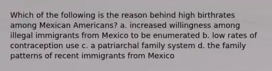 Which of the following is the reason behind high birthrates among Mexican Americans? a. increased willingness among illegal immigrants from Mexico to be enumerated b. low rates of contraception use c. a patriarchal family system d. the family patterns of recent immigrants from Mexico