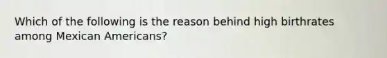 Which of the following is the reason behind high birthrates among Mexican Americans?