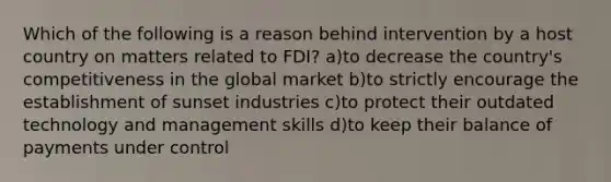 Which of the following is a reason behind intervention by a host country on matters related to FDI? a)to decrease the country's competitiveness in the global market b)to strictly encourage the establishment of sunset industries c)to protect their outdated technology and management skills d)to keep their balance of payments under control