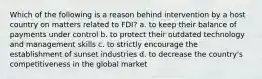 Which of the following is a reason behind intervention by a host country on matters related to FDI? a. to keep their balance of payments under control b. to protect their outdated technology and management skills c. to strictly encourage the establishment of sunset industries d. to decrease the country's competitiveness in the global market