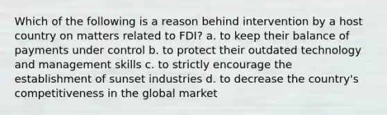 Which of the following is a reason behind intervention by a host country on matters related to FDI? a. to keep their balance of payments under control b. to protect their outdated technology and management skills c. to strictly encourage the establishment of sunset industries d. to decrease the country's competitiveness in the global market