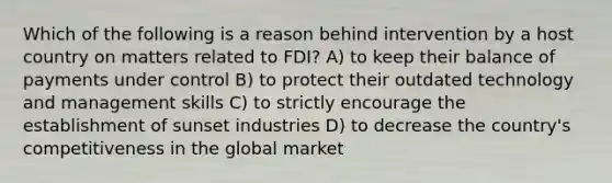 Which of the following is a reason behind intervention by a host country on matters related to FDI? A) to keep their balance of payments under control B) to protect their outdated technology and management skills C) to strictly encourage the establishment of sunset industries D) to decrease the country's competitiveness in the global market