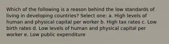 Which of the following is a reason behind the low standards of living in developing countries? Select one: a. High levels of human and physical capital per worker b. High tax rates c. Low birth rates d. Low levels of human and physical capital per worker e. Low public expenditure