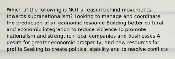 Which of the following is NOT a reason behind movements towards supranationalism? Looking to manage and coordinate the production of an economic resource Building better cultural and economic integration to reduce violence To promote nationalism and strengthen local companies and businesses A desire for greater economic prosperity, and new resources for profits Seeking to create political stability and to resolve conflicts