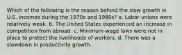 Which of the following is the reason behind the slow growth in U.S. incomes during the 1970s and 1980s? a. Labor unions were relatively weak. b. The United States experienced an increase in competition from abroad. c. Minimum-wage laws were not in place to protect the livelihoods of workers. d. There was a slowdown in productivity growth.