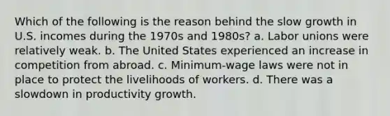 Which of the following is the reason behind the slow growth in U.S. incomes during the 1970s and 1980s? a. <a href='https://www.questionai.com/knowledge/knfd2oEIT4-labor-unions' class='anchor-knowledge'>labor unions</a> were relatively weak. b. The United States experienced an increase in competition from abroad. c. Minimum-wage laws were not in place to protect the livelihoods of workers. d. There was a slowdown in productivity growth.