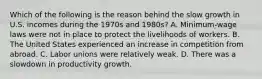 Which of the following is the reason behind the slow growth in U.S. incomes during the 1970s and 1980s? A. Minimum-wage laws were not in place to protect the livelihoods of workers. B. The United States experienced an increase in competition from abroad. C. Labor unions were relatively weak. D. There was a slowdown in productivity growth.