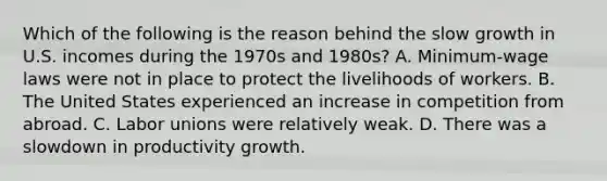 Which of the following is the reason behind the slow growth in U.S. incomes during the 1970s and 1980s? A. Minimum-wage laws were not in place to protect the livelihoods of workers. B. The United States experienced an increase in competition from abroad. C. Labor unions were relatively weak. D. There was a slowdown in productivity growth.