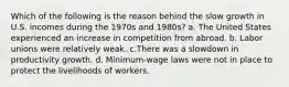 Which of the following is the reason behind the slow growth in U.S. incomes during the 1970s and 1980s? a. The United States experienced an increase in competition from abroad. b. Labor unions were relatively weak. c.There was a slowdown in productivity growth. d. Minimum-wage laws were not in place to protect the livelihoods of workers.