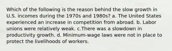 Which of the following is the reason behind the slow growth in U.S. incomes during the 1970s and 1980s? a. The United States experienced an increase in competition from abroad. b. Labor unions were relatively weak. c.There was a slowdown in productivity growth. d. Minimum-wage laws were not in place to protect the livelihoods of workers.