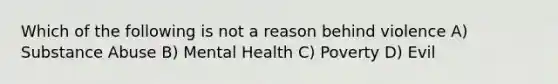 Which of the following is not a reason behind violence A) Substance Abuse B) Mental Health C) Poverty D) Evil