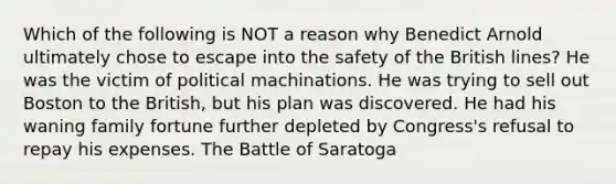 Which of the following is NOT a reason why Benedict Arnold ultimately chose to escape into the safety of the British lines? He was the victim of political machinations. He was trying to sell out Boston to the British, but his plan was discovered. He had his waning family fortune further depleted by Congress's refusal to repay his expenses. The Battle of Saratoga