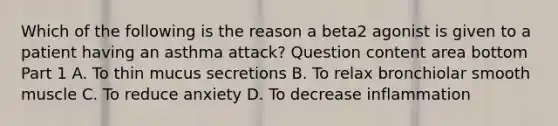 Which of the following is the reason a beta2 agonist is given to a patient having an asthma​ attack? Question content area bottom Part 1 A. To thin mucus secretions B. To relax bronchiolar smooth muscle C. To reduce anxiety D. To decrease inflammation