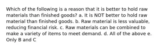 Which of the following is a reason that it is better to hold raw materials than finished goods? a. It is NOT better to hold raw material than finished goods. b. Raw material is less valuable, reducing financial risk. c. Raw materials can be combined to make a variety of items to meet demand. d. All of the above e. Only B and C