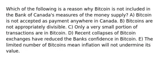 Which of the following is a reason why Bitcoin is not included in the Bank of Canada's measures of the money supply? A) Bitcoin is not accepted as payment anywhere in Canada. B) Bitcoins are not appropriately divisible. C) Only a very small portion of transactions are in Bitcoin. D) Recent collapses of Bitcoin exchanges have reduced the Banks confidence in Bitcoin. E) The limited number of Bitcoins mean inflation will not undermine its value.