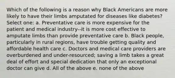 Which of the following is a reason why Black Americans are more likely to have their limbs amputated for diseases like diabetes? Select one: a. Preventative care is more expensive for the patient and medical industry--it is more cost effective to amputate limbs than provide preventative care b. Black people, particularly in rural regions, have trouble getting quality and affordable health care c. Doctors and medical care providers are overburdened and under-resourced; saving a limb takes a great deal of effort and special dedication that only an exceptional doctor can give d. All of the above e. none of the above