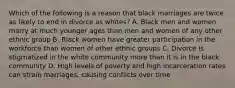 Which of the following is a reason that black marriages are twice as likely to end in divorce as whites? A. Black men and women marry at much younger ages than men and women of any other ethnic group B. Black women have greater participation in the workforce than women of other ethnic groups C. Divorce is stigmatized in the white community more than it is in the black community D. High levels of poverty and high incarceration rates can strain marriages, causing conflicts over time